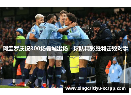 阿圭罗庆祝300场曼城出场，球队精彩胜利击败对手